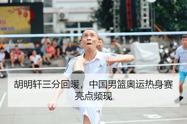 胡明轩三分回暖，中国男篮奥运热身赛亮点频现