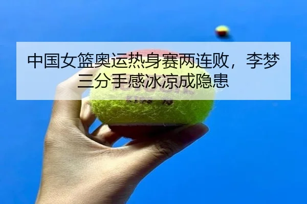 中国女篮奥运热身赛两连败，李梦三分手感冰凉成隐患