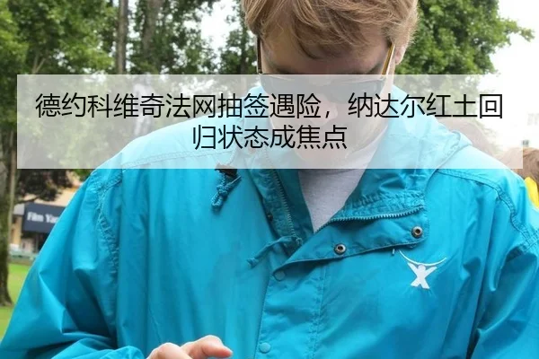 德约科维奇法网抽签遇险，纳达尔红土回归状态成焦点
