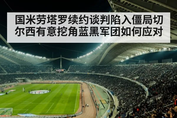 国米劳塔罗续约谈判陷入僵局切尔西有意挖角蓝黑军团如何应对