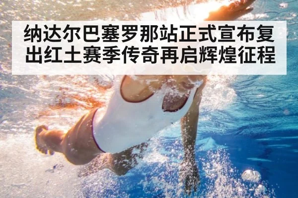 纳达尔巴塞罗那站正式宣布复出红土赛季传奇再启辉煌征程