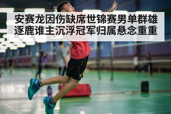 安赛龙因伤缺席世锦赛男单群雄逐鹿谁主沉浮冠军归属悬念重重